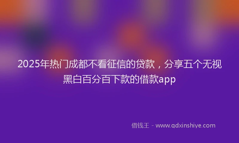 2025年热门成都不看征信的贷款，分享五个无视黑白百分百下款的借款app
