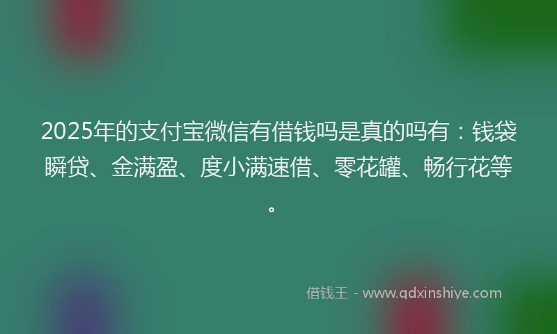 2025年的支付宝微信有借钱吗是真的吗有：钱袋瞬贷、金满盈、度小满速借、零花罐、畅行花等。