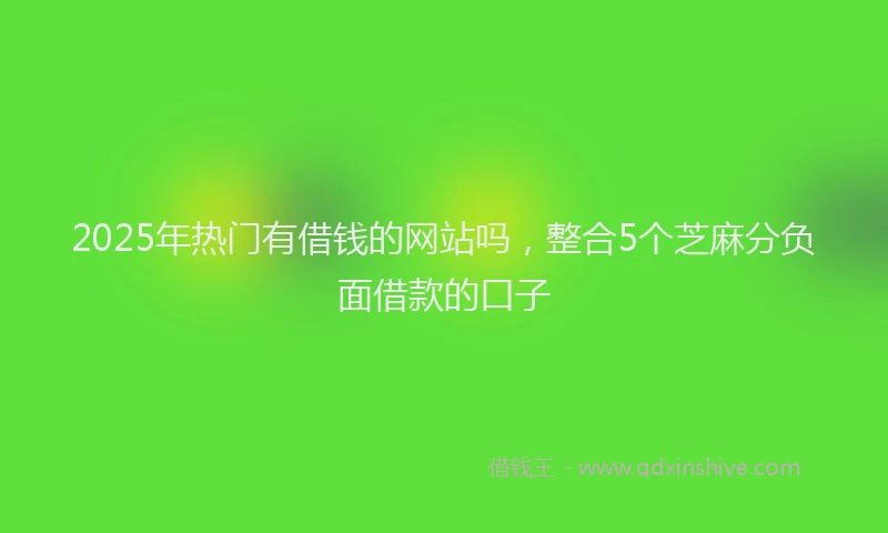 2025年热门有借钱的网站吗，整合5个芝麻分负面借款的口子