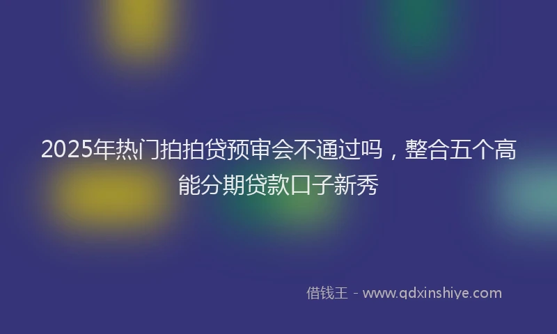 2025年热门拍拍贷预审会不通过吗，整合五个高能分期贷款口子新秀