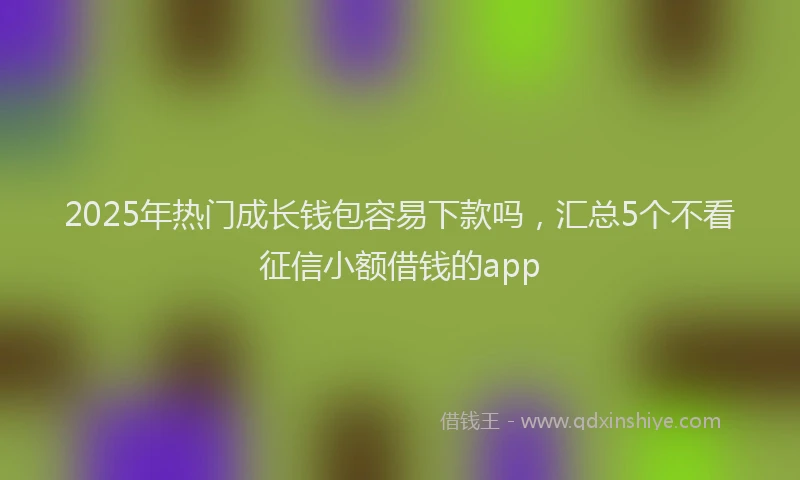 2025年热门成长钱包容易下款吗，汇总5个不看征信小额借钱的app