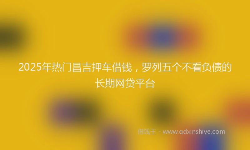 2025年热门昌吉押车借钱，罗列五个不看负债的长期网贷平台