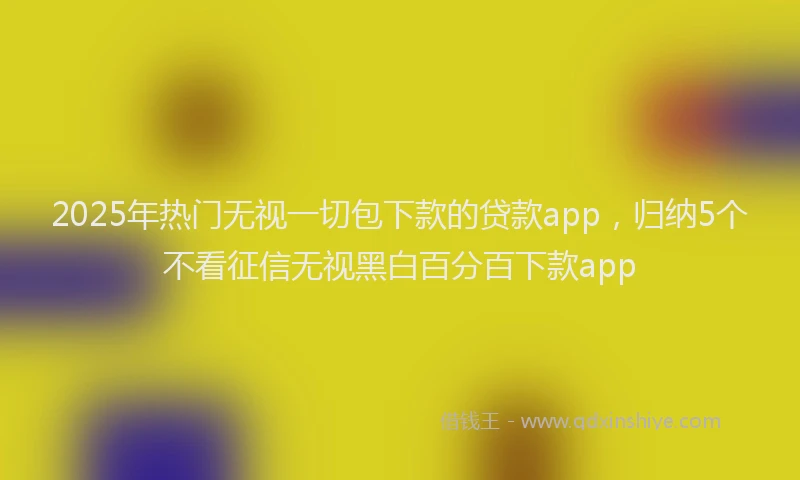 2025年热门无视一切包下款的贷款app，归纳5个不看征信无视黑白百分百下款app