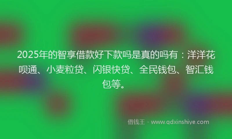 2025年的智享借款好下款吗是真的吗有：洋洋花呗通、小麦粒贷、闪银快贷、全民钱包、智汇钱包等。