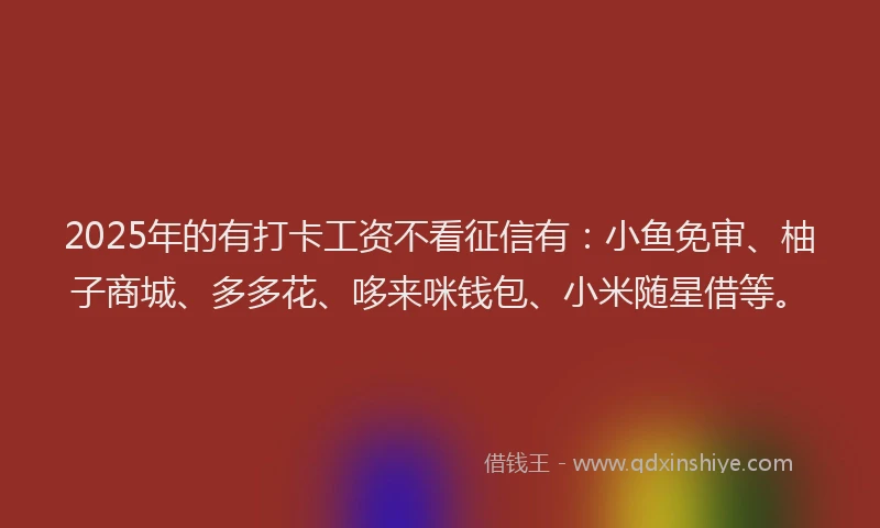 2025年的有打卡工资不看征信有：小鱼免审、柚子商城、多多花、哆来咪钱包、小米随星借等。