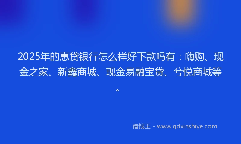 2025年的惠贷银行怎么样好下款吗有：嗨购、现金之家、新鑫商城、现金易融宝贷、兮悦商城等。