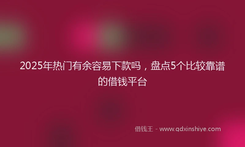 2025年热门有余容易下款吗，盘点5个比较靠谱的借钱平台