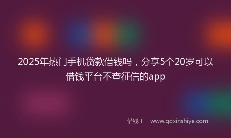 2025年热门手机贷款借钱吗，分享5个20岁可以借钱平台不查征信的app