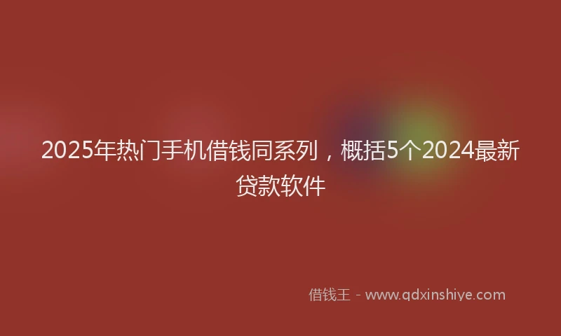 2025年热门手机借钱同系列，概括5个2024最新贷款软件