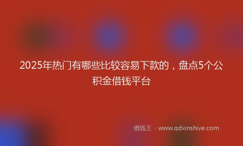 2025年热门有哪些比较容易下款的，盘点5个公积金借钱平台