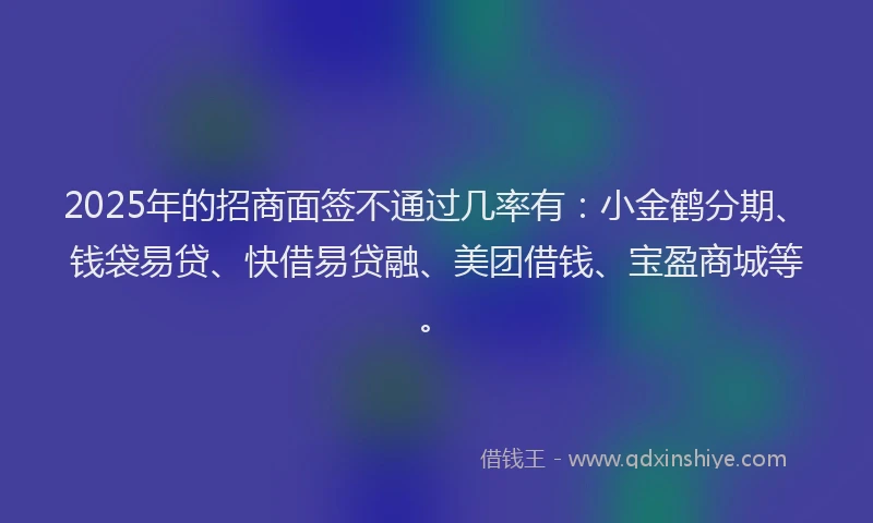 2025年的招商面签不通过几率有：小金鹤分期、钱袋易贷、快借易贷融、美团借钱、宝盈商城等。