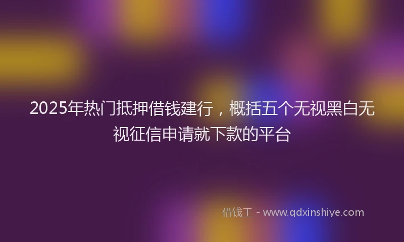 2025年热门抵押借钱建行，概括五个无视黑白无视征信申请就下款的平台