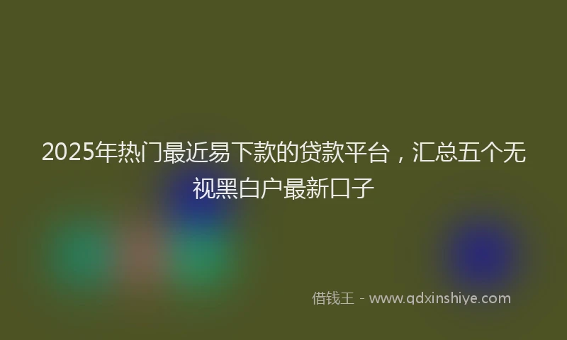 2025年热门最近易下款的贷款平台，汇总五个无视黑白户最新口子