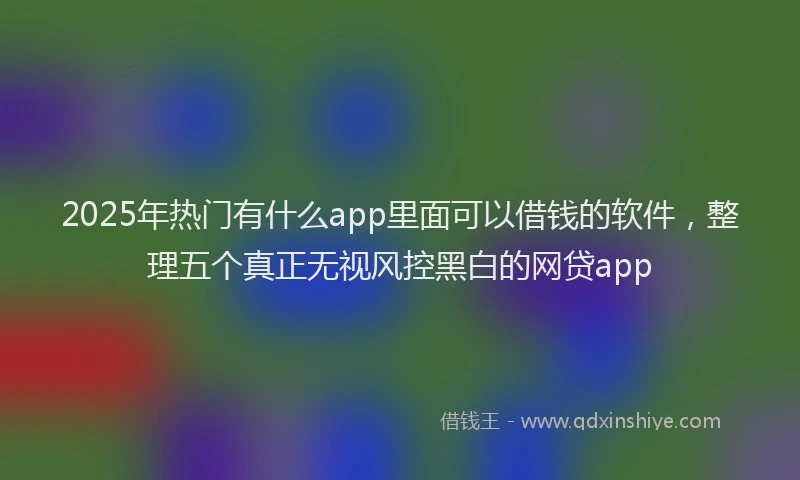 2025年热门有什么app里面可以借钱的软件，整理五个真正无视风控黑白的网贷app