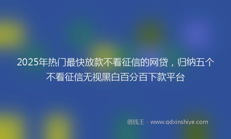 2025年热门最快放款不看征信的网贷，归纳五个不看征信无视黑白百分百下款平台