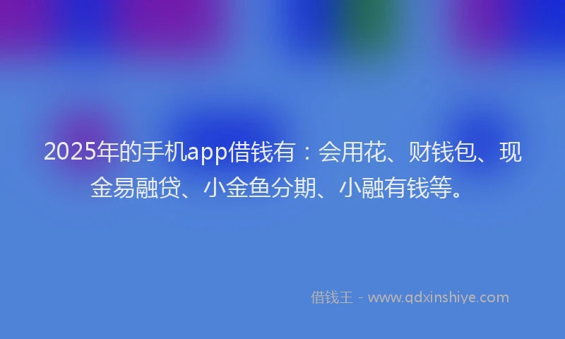 2025年的手机app借钱有：会用花、财钱包、现金易融贷、小金鱼分期、小融有钱等。