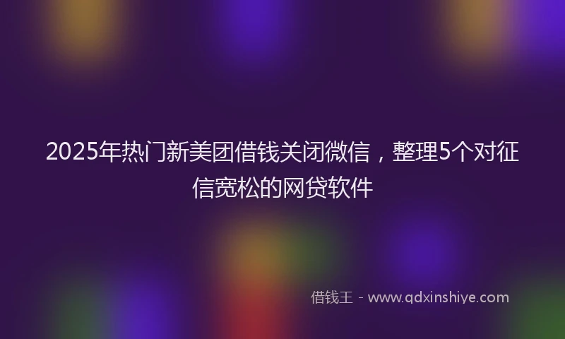 2025年热门新美团借钱关闭微信，整理5个对征信宽松的网贷软件