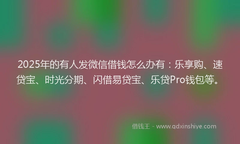 2025年的有人发微信借钱怎么办有：乐享购、速贷宝、时光分期、闪借易贷宝、乐贷Pro钱包等。