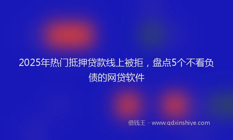 2025年热门抵押贷款线上被拒，盘点5个不看负债的网贷软件