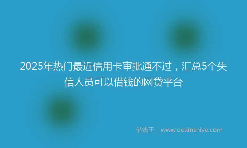 2025年热门最近信用卡审批通不过，汇总5个失信人员可以借钱的网贷平台