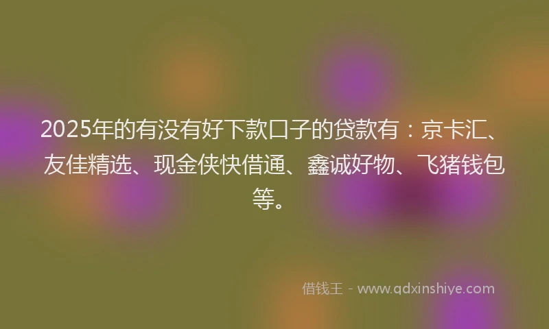 2025年的有没有好下款口子的贷款有：京卡汇、友佳精选、现金侠快借通、鑫诚好物、飞猪钱包等。