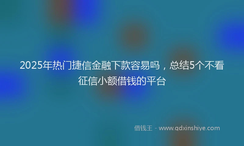 2025年热门捷信金融下款容易吗，总结5个不看征信小额借钱的平台
