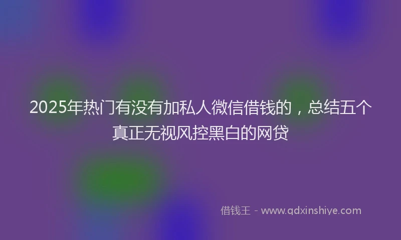 2025年热门有没有加私人微信借钱的，总结五个真正无视风控黑白的网贷