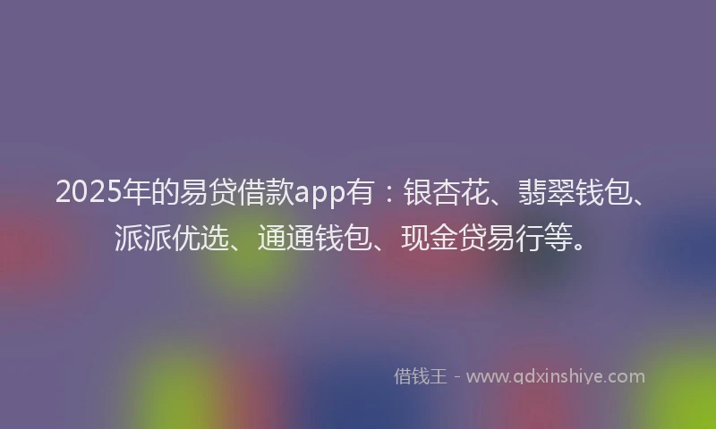 2025年的易贷借款app有：银杏花、翡翠钱包、派派优选、通通钱包、现金贷易行等。
