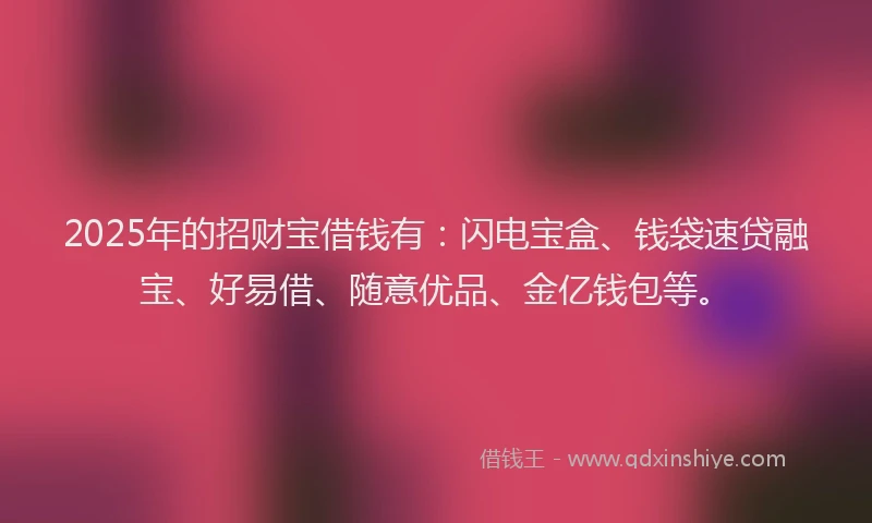 2025年的招财宝借钱有：闪电宝盒、钱袋速贷融宝、好易借、随意优品、金亿钱包等。