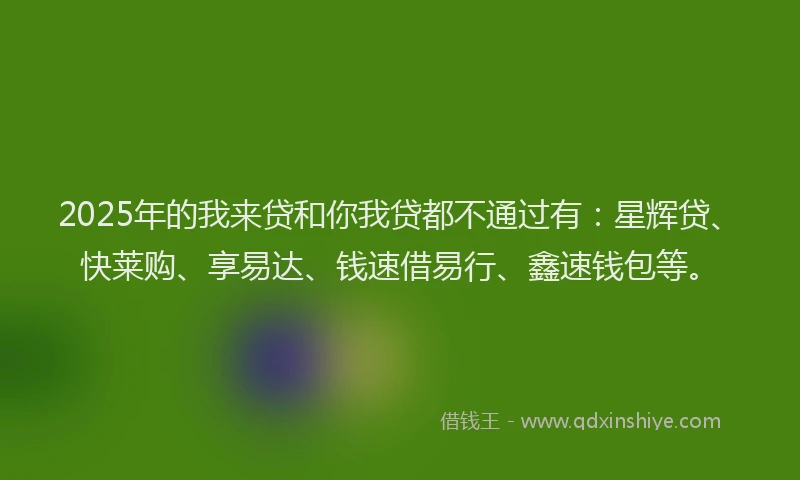 2025年的我来贷和你我贷都不通过有：星辉贷、快莱购、享易达、钱速借易行、鑫速钱包等。