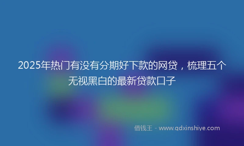 2025年热门有没有分期好下款的网贷，梳理五个无视黑白的最新贷款口子