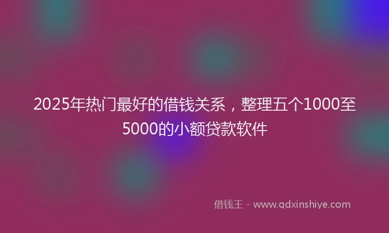 2025年热门最好的借钱关系，整理五个1000至5000的小额贷款软件
