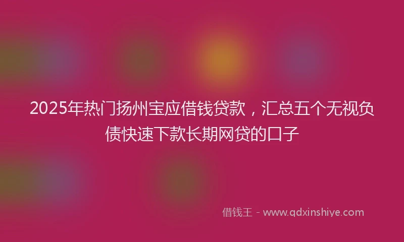 2025年热门扬州宝应借钱贷款，汇总五个无视负债快速下款长期网贷的口子