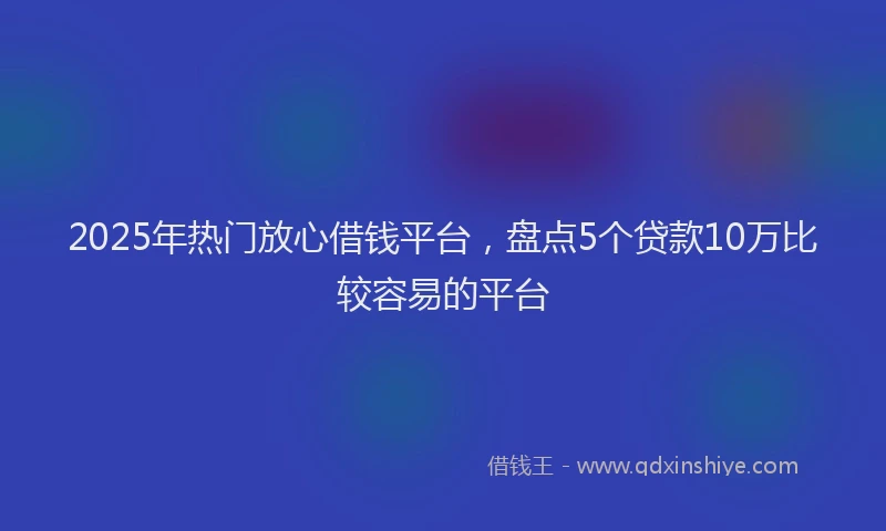 2025年热门放心借钱平台，盘点5个贷款10万比较容易的平台
