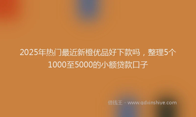 2025年热门最近新橙优品好下款吗，整理5个1000至5000的小额贷款口子