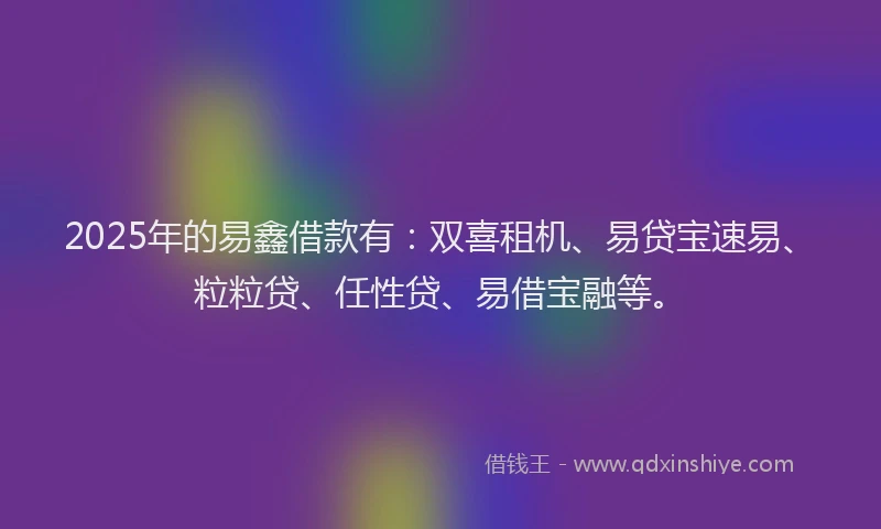 2025年的易鑫借款有：双喜租机、易贷宝速易、粒粒贷、任性贷、易借宝融等。