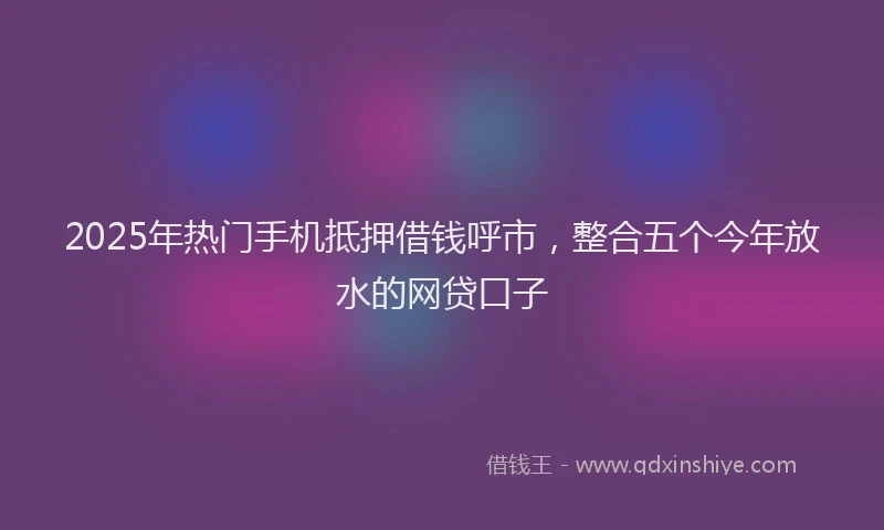 2025年热门手机抵押借钱呼市，整合五个今年放水的网贷口子