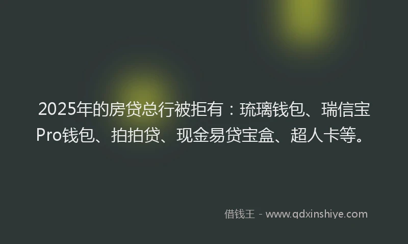 2025年的房贷总行被拒有：琉璃钱包、瑞信宝Pro钱包、拍拍贷、现金易贷宝盒、超人卡等。
