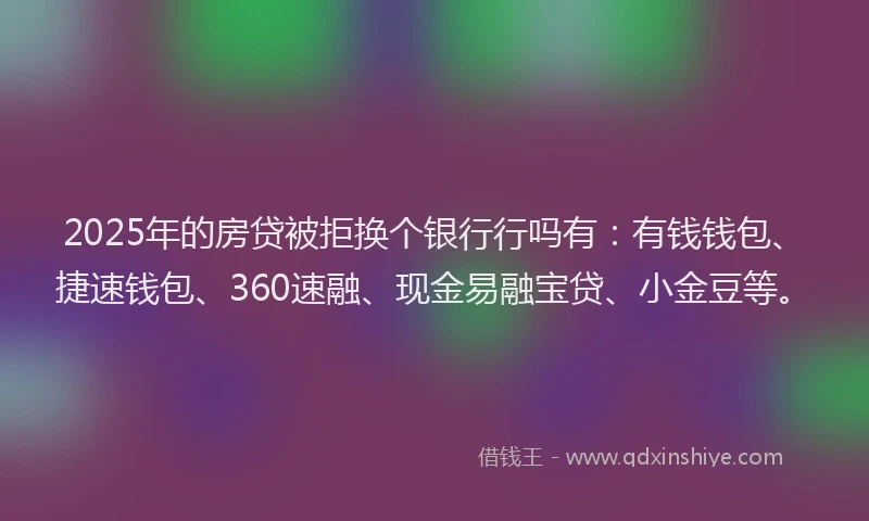 2025年的房贷被拒换个银行行吗有：有钱钱包、捷速钱包、360速融、现金易融宝贷、小金豆等。
