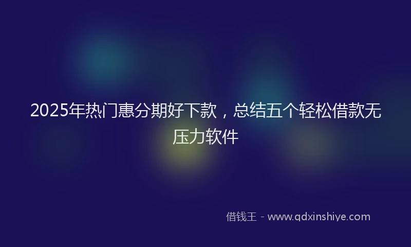 2025年热门惠分期好下款，总结五个轻松借款无压力软件