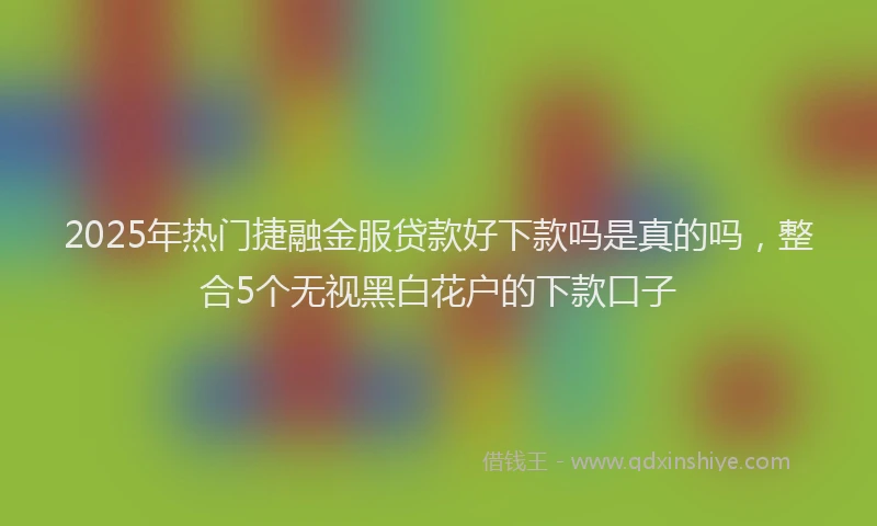 2025年热门捷融金服贷款好下款吗是真的吗，整合5个无视黑白花户的下款口子