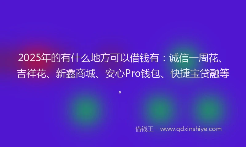 2025年的有什么地方可以借钱有：诚信一周花、吉祥花、新鑫商城、安心Pro钱包、快捷宝贷融等。