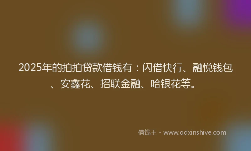 2025年的拍拍贷款借钱有：闪借快行、融悦钱包、安鑫花、招联金融、哈银花等。
