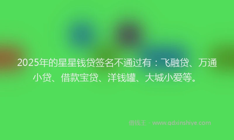 2025年的星星钱贷签名不通过有：飞融贷、万通小贷、借款宝贷、洋钱罐、大城小爱等。