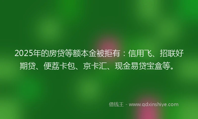 2025年的房贷等额本金被拒有：信用飞、招联好期贷、便荔卡包、京卡汇、现金易贷宝盒等。