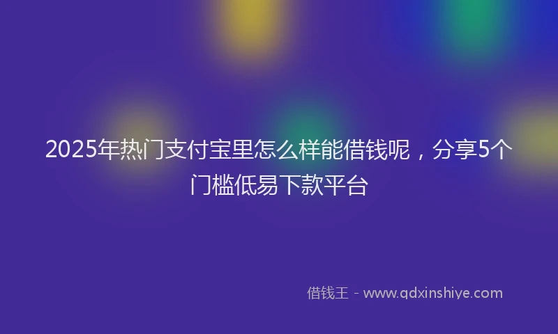 2025年热门支付宝里怎么样能借钱呢，分享5个门槛低易下款平台