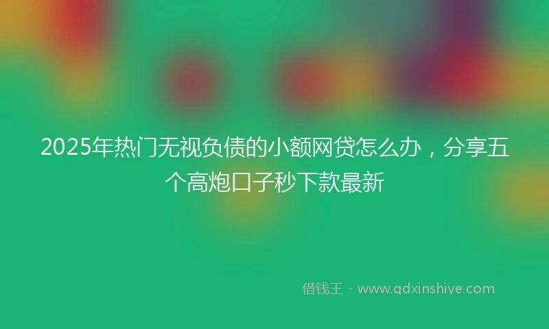 2025年热门无视负债的小额网贷怎么办，分享五个高炮口子秒下款最新
