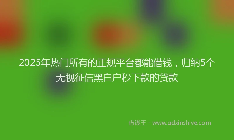 2025年热门所有的正规平台都能借钱，归纳5个无视征信黑白户秒下款的贷款