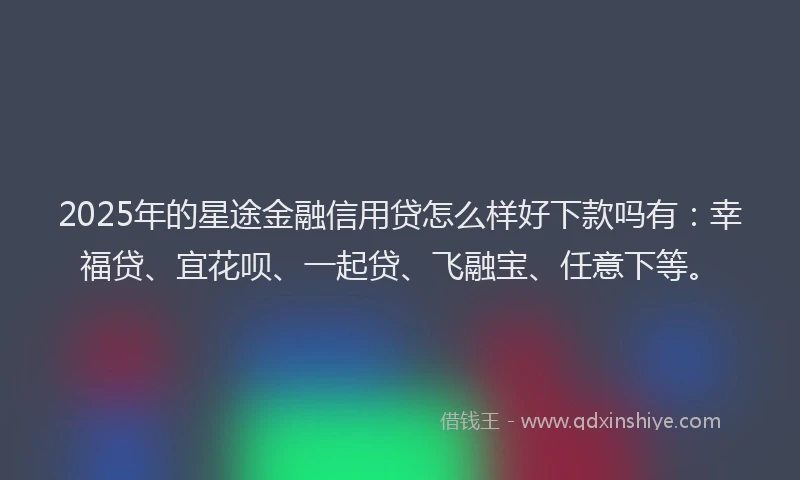 2025年的星途金融信用贷怎么样好下款吗有：幸福贷、宜花呗、一起贷、飞融宝、任意下等。