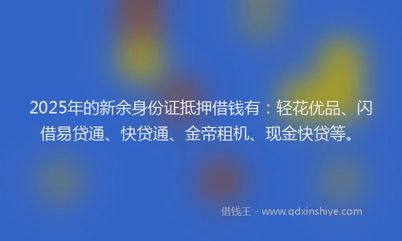 2025年的新余身份证抵押借钱有：轻花优品、闪借易贷通、快贷通、金帝租机、现金快贷等。
